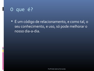 O que é?

 É um código de relacionamento, e como tal, o
  seu conhecimento, e uso, só pode melhorar o
  nosso dia-a-dia.




                      Profª Kelly Sabrina Fernandes
 