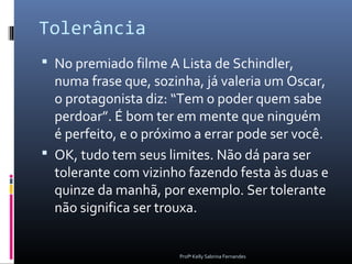 Tolerância
 No premiado filme A Lista de Schindler,
  numa frase que, sozinha, já valeria um Oscar,
  o protagonista diz: “Tem o poder quem sabe
  perdoar”. É bom ter em mente que ninguém
  é perfeito, e o próximo a errar pode ser você.
 OK, tudo tem seus limites. Não dá para ser
  tolerante com vizinho fazendo festa às duas e
  quinze da manhã, por exemplo. Ser tolerante
  não significa ser trouxa.


                       Profª Kelly Sabrina Fernandes
 