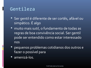 Gentileza
 Ser gentil é diferente de ser cortês, afável ou
  simpático. É algo
 muito mais sutil, o fundamento de todas as
  regras de boa convivência social. Ser gentil
  pode ser entendido como estar interessado
  nos
 pequenos problemas cotidianos dos outros e
  fazer o possível para
 amenizá-los.

                        Profª Kelly Sabrina Fernandes
 