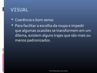 VISUAL
 Coerência e bom senso
 Para facilitar a escolha da roupa e impedir
  que algumas ocasiões se transformem em um
  dilema, existem alguns trajes que são mais ou
  menos padronizados.




                       Profª Kelly Sabrina Fernandes
 