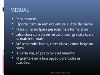 VISUAL
 Para homens:
 Esporte: camisa sem gravata ou suéter de malha.
 Passeio: terno (para pessoas mais formais) ou
 calça clara com blazer escuro, com gravata (para
  os mais informais).
 Até as dezoito horas, cores claras, como bege ou
  cinza.
 A partir daí, só preto ou azul marinho.
 O grafite é uma boa opção para todas as
  ocasiões.

                       Profª Kelly Sabrina Fernandes
 