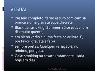 VISUAL
 Passeio completo: terno escuro com camisa
    branca e uma gravata superdiscreta.
   Black tie: smoking. Summer só se estiver um
    dia muito quente,
   em pleno verão e numa festa ao ar livre. E,
    por favor, gravata e faixa
   sempre pretas. Qualquer variação é, no
    mínimo, perigosa.
   Gala: smoking ou casaca (raramente usada
    hoje em dia).

                       Profª Kelly Sabrina Fernandes
 