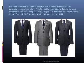 Passeio completo: terno escuro com camisa branca e uma
gravata superdiscreta. Preste muita atenção a largura, aos
comprimentos das mangas, das calças, o tamanho do ombro deve
ficar “certinho” se não você vai parecer o Didi!




                             Profª Kelly Sabrina Fernandes
 