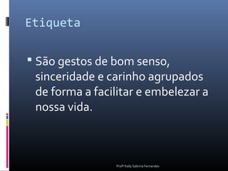 Etiqueta

 São gestos de bom senso,
 sinceridade e carinho agrupados
 de forma a facilitar e embelezar a
 nossa vida.



                Profª Kelly Sabrina Fernandes
 