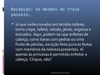 Recepção: os mesmos do traje
passeio,

 só que confeccionados em tecidos nobres,
  tomo crepe, tafetá, veludo, jérsei, organza e
  brocados. Aqui, podem-se usar enfeites de
  cabeça, como tiaras com pedras ou uma
  fivela de pérolas, exceção feita pura as festas
  com membros da nobreza presentes. Aí
  apenas às princesas é permitido enfeitar a
  cabeça. Chique, não?


                       Profª Kelly Sabrina Fernandes
 