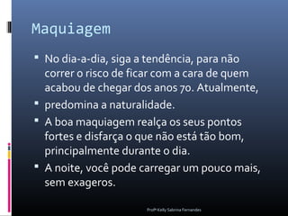 Maquiagem
 No dia-a-dia, siga a tendência, para não
  correr o risco de ficar com a cara de quem
  acabou de chegar dos anos 70. Atualmente,
 predomina a naturalidade.
 A boa maquiagem realça os seus pontos
  fortes e disfarça o que não está tão bom,
  principalmente durante o dia.
 A noite, você pode carregar um pouco mais,
  sem exageros.

                       Profª Kelly Sabrina Fernandes
 