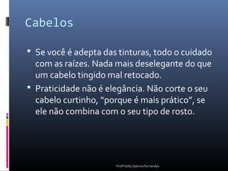 Cabelos

 Se você é adepta das tinturas, todo o cuidado
  com as raízes. Nada mais deselegante do que
  um cabelo tingido mal retocado.
 Praticidade não é elegância. Não corte o seu
  cabelo curtinho, “porque é mais prático”, se
  ele não combina com o seu tipo de rosto.




                      Profª Kelly Sabrina Fernandes
 