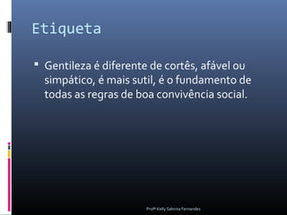 Etiqueta

 Gentileza é diferente de cortês, afável ou
  simpático, é mais sutil, é o fundamento de
  todas as regras de boa convivência social.




                       Profª Kelly Sabrina Fernandes
 