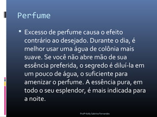 Perfume
 Excesso de perfume causa o efeito
 contrário ao desejado. Durante o dia, é
 melhor usar uma água de colônia mais
 suave. Se você não abre mão de sua
 essência preferida, o segredo é diluí-la em
 um pouco de água, o suficiente para
 amenizar o perfume. A essência pura, em
 todo o seu esplendor, é mais indicada para
 a noite.
                    Profª Kelly Sabrina Fernandes
 