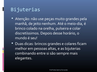 Bijuterias
 Atenção: não use peças muito grandes pela
  manhã, de jeito nenhum. Até o meio-dia, é
  brinco colado na orelha, pulseira e colar
  discretíssimos. Depois desse horário, o
  mundo é seu!
 Duas dicas: brincos grandes e colares ficam
  melhor em pessoas altas, e as bijuterias
  combinando entre si são sempre mais
  elegantes.

                      Profª Kelly Sabrina Fernandes
 