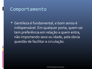 Comportamento

 Gentileza é fundamental, e bom senso é
  indispensável. Em qualquer porta, quem sai
  tem preferência em relação a quem entra,
  não importando sexo ou idade, pela obvia
  questão de facilitar a circulação.




                      Profª Kelly Sabrina Fernandes
 
