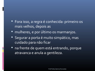  Fora isso, a regra é conhecida: primeiro os
  mais velhos, depois as
 mulheres, e por último os marmanjos.
 Segurar a porta é muito simpático, mas
  cuidado para não ficar
 na frente de quem está entrando, porque
  atravanca e anula a gentileza.


                       Profª Kelly Sabrina Fernandes
 