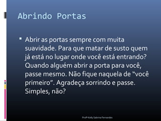 Abrindo Portas

 Abrir as portas sempre com muita
 suavidade. Para que matar de susto quem
 já está no lugar onde você está entrando?
 Quando alguém abrir a porta para você,
 passe mesmo. Não fique naquela de “você
 primeiro”. Agradeça sorrindo e passe.
 Simples, não?


                    Profª Kelly Sabrina Fernandes
 