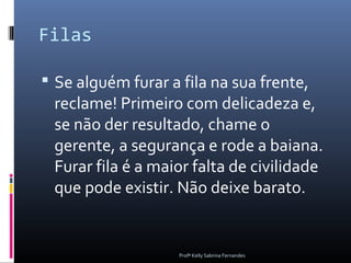 Filas

 Se alguém furar a fila na sua frente,
 reclame! Primeiro com delicadeza e,
 se não der resultado, chame o
 gerente, a segurança e rode a baiana.
 Furar fila é a maior falta de civilidade
 que pode existir. Não deixe barato.


                    Profª Kelly Sabrina Fernandes
 