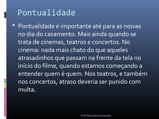 Pontualidade
 Pontualidade é importante até para as noivas
  no dia do casamento. Mais ainda quando se
  trata de cinemas, teatros e concertos. No
  cinema: nada mais chato do que aqueles
  atrasadinhos que passam na frente da tela no
  início do filme, quando estamos começando a
  entender quem é quem. Nos teatros, e também
  nos concertos, atraso deveria ser punido com
  multa.


                        Profª Kelly Sabrina Fernandes
 