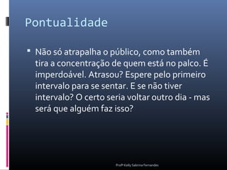 Pontualidade

 Não só atrapalha o público, como também
  tira a concentração de quem está no palco. É
  imperdoável. Atrasou? Espere pelo primeiro
  intervalo para se sentar. E se não tiver
  intervalo? O certo seria voltar outro dia - mas
  será que alguém faz isso?




                       Profª Kelly Sabrina Fernandes
 