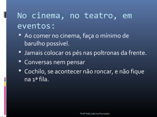 No cinema, no teatro, em
eventos:
 Ao comer no cinema, faça o mínimo de
  barulho possível.
 Jamais colocar os pés nas poltronas da frente.
 Conversas nem pensar
 Cochilo, se acontecer não roncar, e não fique
  na 1ª fila.




                       Profª Kelly Sabrina Fernandes
 