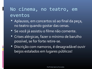 No cinema, no teatro, em
eventos
 Aplausos, em concertos só ao final da peça,
  no teatro quando gostar das cenas.
 Se você já assistiu o filme não comente.
 Crises alérgicas, fazer o mínimo de barulho
  possível, se for forte retire-se.
 Discrição com namoros, é desagradável ouvir
  beijos estalados em lugares públicos!


                      Profª Kelly Sabrina Fernandes
 