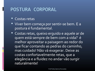 POSTURA CORPORAL
 Costas retas
 Viver bem começa por sentir-se bem. E a
  postura é fundamental.
 Costas retas, queixo erguido e aquele ar de
  quem está sempre de bem com a vida? é
  melhor aproveitar a paisagem ao redor do
  que ficar contando as pedras do caminho,
  mas cuidado! Não vá exagerar. Deixe as
  costas confortavelmente retas, que a
  elegância e a fluidez no andar vão surgir
  naturalmente!
                       Profª Kelly Sabrina Fernandes
 