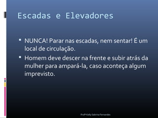 Escadas e Elevadores

 NUNCA! Parar nas escadas, nem sentar! É um
  local de circulação.
 Homem deve descer na frente e subir atrás da
  mulher para ampará-la, caso aconteça algum
  imprevisto.




                      Profª Kelly Sabrina Fernandes
 