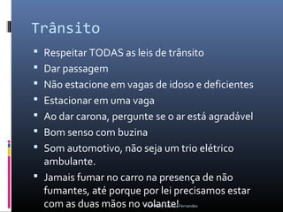 Trânsito
 Respeitar TODAS as leis de trânsito
 Dar passagem
 Não estacione em vagas de idoso e deficientes
 Estacionar em uma vaga
 Ao dar carona, pergunte se o ar está agradável
 Bom senso com buzina
 Som automotivo, não seja um trio elétrico
  ambulante.
 Jamais fumar no carro na presença de não
  fumantes, até porque por lei precisamos estar
  com as duas mãos no volante!
                        Profª Kelly Sabrina Fernandes
 
