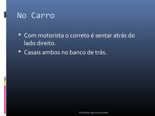 No Carro

 Com motorista o correto é sentar atrás do
  lado direito.
 Casais ambos no banco de trás.




                      Profª Kelly Sabrina Fernandes
 
