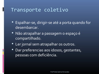 Transporte coletivo

 Espalhar-se, dirigir-se até a porta quando for
  desembarcar.
 Não atrapalhar a passagem o espaço é
  compartilhado.
 Ler jornal sem atrapalhar os outros.
 Dar preferencias aos idosos, gestantes,
  pessoas com deficiência.


                       Profª Kelly Sabrina Fernandes
 