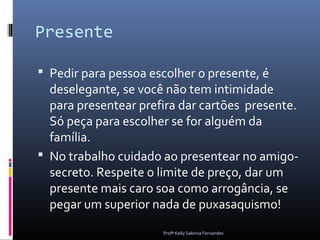 Presente

 Pedir para pessoa escolher o presente, é
  deselegante, se você não tem intimidade
  para presentear prefira dar cartões presente.
  Só peça para escolher se for alguém da
  família.
 No trabalho cuidado ao presentear no amigo-
  secreto. Respeite o limite de preço, dar um
  presente mais caro soa como arrogância, se
  pegar um superior nada de puxasaquismo!
                      Profª Kelly Sabrina Fernandes
 