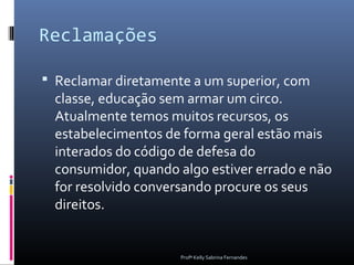 Reclamações

 Reclamar diretamente a um superior, com
  classe, educação sem armar um circo.
  Atualmente temos muitos recursos, os
  estabelecimentos de forma geral estão mais
  interados do código de defesa do
  consumidor, quando algo estiver errado e não
  for resolvido conversando procure os seus
  direitos.


                     Profª Kelly Sabrina Fernandes
 
