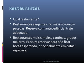 Restaurantes

 Qual restaurante?
 Restaurantes elegantes, no máximo quatro
  pessoas. Reserve com antecedência, traje
  adequado.
 Restaurantes mais simples, cantinas, grupos
  maiores. Procure reservar para não ficar
  horas esperando, principalmente em datas
  especiais.

                      Profª Kelly Sabrina Fernandes
 