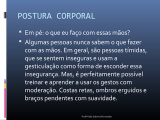 POSTURA CORPORAL
 Em pé: o que eu faço com essas mãos?
 Algumas pessoas nunca sabem o que fazer
  com as mãos. Em geral, são pessoas tímidas,
  que se sentem inseguras e usam a
  gesticulação como forma de esconder essa
  insegurança. Mas, é perfeitamente possível
  treinar e aprender a usar os gestos com
  moderação. Costas retas, ombros erguidos e
  braços pendentes com suavidade.

                      Profª Kelly Sabrina Fernandes
 