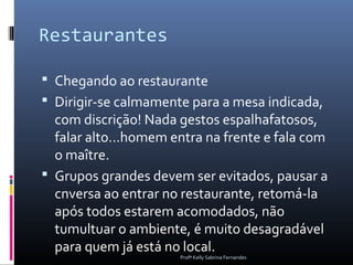 Restaurantes

 Chegando ao restaurante
 Dirigir-se calmamente para a mesa indicada,
  com discrição! Nada gestos espalhafatosos,
  falar alto...homem entra na frente e fala com
  o maître.
 Grupos grandes devem ser evitados, pausar a
  cnversa ao entrar no restaurante, retomá-la
  após todos estarem acomodados, não
  tumultuar o ambiente, é muito desagradável
  para quem já está no local.
                      Profª Kelly Sabrina Fernandes
 