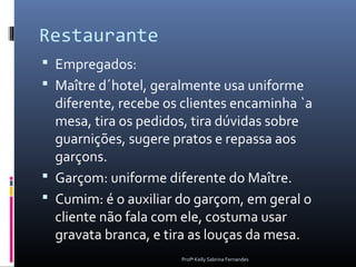 Restaurante
 Empregados:
 Maître d´hotel, geralmente usa uniforme
  diferente, recebe os clientes encaminha `a
  mesa, tira os pedidos, tira dúvidas sobre
  guarnições, sugere pratos e repassa aos
  garçons.
 Garçom: uniforme diferente do Maître.
 Cumim: é o auxiliar do garçom, em geral o
  cliente não fala com ele, costuma usar
  gravata branca, e tira as louças da mesa.
                      Profª Kelly Sabrina Fernandes
 