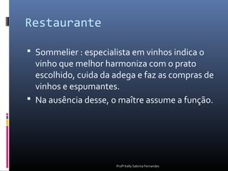 Restaurante

 Sommelier : especialista em vinhos indica o
  vinho que melhor harmoniza com o prato
  escolhido, cuida da adega e faz as compras de
  vinhos e espumantes.
 Na ausência desse, o maître assume a função.




                      Profª Kelly Sabrina Fernandes
 