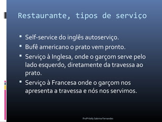 Restaurante, tipos de serviço

 Self-service do inglês autoserviço.
 Bufê americano o prato vem pronto.
 Serviço à Inglesa, onde o garçom serve pelo
  lado esquerdo, diretamente da travessa ao
  prato.
 Serviço à Francesa onde o garçom nos
  apresenta a travessa e nós nos servimos.


                      Profª Kelly Sabrina Fernandes
 