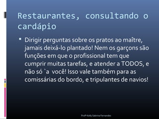Restaurantes, consultando o
cardápio
 Dirigir perguntas sobre os pratos ao maître,
  jamais deixá-lo plantado! Nem os garçons são
  funções em que o profissional tem que
  cumprir muitas tarefas, e atender a TODOS, e
  não só `a você! Isso vale também para as
  comissárias do bordo, e tripulantes de navios!




                       Profª Kelly Sabrina Fernandes
 
