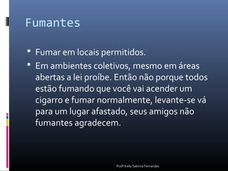 Fumantes

 Fumar em locais permitidos.
 Em ambientes coletivos, mesmo em áreas
 abertas a lei proíbe. Então não porque todos
 estão fumando que você vai acender um
 cigarro e fumar normalmente, levante-se vá
 para um lugar afastado, seus amigos não
 fumantes agradecem.



                     Profª Kelly Sabrina Fernandes
 