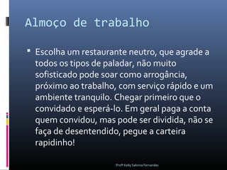 Almoço de trabalho

 Escolha um restaurante neutro, que agrade a
  todos os tipos de paladar, não muito
  sofisticado pode soar como arrogância,
  próximo ao trabalho, com serviço rápido e um
  ambiente tranquilo. Chegar primeiro que o
  convidado e esperá-lo. Em geral paga a conta
  quem convidou, mas pode ser dividida, não se
  faça de desentendido, pegue a carteira
  rapidinho!

                     Profª Kelly Sabrina Fernandes
 