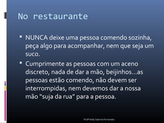 No restaurante

 NUNCA deixe uma pessoa comendo sozinha,
  peça algo para acompanhar, nem que seja um
  suco.
 Cumprimente as pessoas com um aceno
  discreto, nada de dar a mão, beijinhos...as
  pessoas estão comendo, não devem ser
  interrompidas, nem devemos dar a nossa
  mão “suja da rua” para a pessoa.


                     Profª Kelly Sabrina Fernandes
 