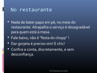 No restaurante

 Nada de bater papo em pé, no meio do
  restaurante. Atrapalha o serviço é desagradável
  para quem está à mesa.
 Fale baixo, não é “festa do chopp” !
 Dar gorjeta é preciso sim! E chic!
 Confira a conta, discretamente, e sem
  desconfiança.


                        Profª Kelly Sabrina Fernandes
 