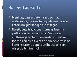 No restaurante

 Meninas, passar batom seco ao ir ao
  restaurante, para evitar aquelas marcas de
  batom no guardanapo e nas taças.
 Na etiqueta tradicional homens fazem o
  pedido e recebem a conta. Embora as
  mulheres já tenham conquistado muito em
  todas as áreas, ás vezes é bom deixarmos os
  homens fazer o papel que lhes cabe, sem
  crises de feminismo!
                      Profª Kelly Sabrina Fernandes
 