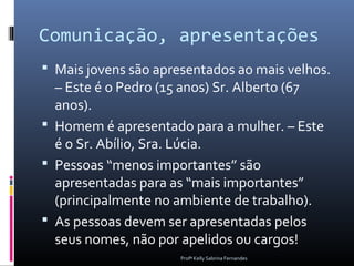 Comunicação, apresentações
 Mais jovens são apresentados ao mais velhos.
  – Este é o Pedro (15 anos) Sr. Alberto (67
  anos).
 Homem é apresentado para a mulher. – Este
  é o Sr. Abílio, Sra. Lúcia.
 Pessoas “menos importantes” são
  apresentadas para as “mais importantes”
  (principalmente no ambiente de trabalho).
 As pessoas devem ser apresentadas pelos
  seus nomes, não por apelidos ou cargos!
                      Profª Kelly Sabrina Fernandes
 