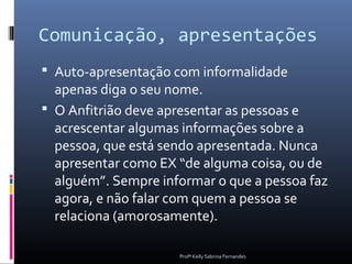 Comunicação, apresentações
 Auto-apresentação com informalidade
  apenas diga o seu nome.
 O Anfitrião deve apresentar as pessoas e
  acrescentar algumas informações sobre a
  pessoa, que está sendo apresentada. Nunca
  apresentar como EX “de alguma coisa, ou de
  alguém”. Sempre informar o que a pessoa faz
  agora, e não falar com quem a pessoa se
  relaciona (amorosamente).

                     Profª Kelly Sabrina Fernandes
 