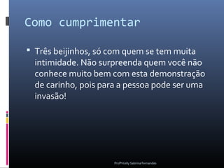 Como cumprimentar

 Três beijinhos, só com quem se tem muita
  intimidade. Não surpreenda quem você não
  conhece muito bem com esta demonstração
  de carinho, pois para a pessoa pode ser uma
  invasão!




                      Profª Kelly Sabrina Fernandes
 