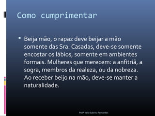 Como cumprimentar

 Beija mão, o rapaz deve beijar a mão
  somente das Sra. Casadas, deve-se somente
  encostar os lábios, somente em ambientes
  formais. Mulheres que merecem: a anfitriã, a
  sogra, membros da realeza, ou da nobreza.
  Ao receber beijo na mão, deve-se manter a
  naturalidade.



                      Profª Kelly Sabrina Fernandes
 