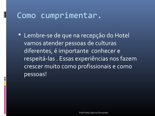 Como cumprimentar.

 Lembre-se de que na recepção do Hotel
  vamos atender pessoas de culturas
  diferentes, é importante conhecer e
  respeitá-las . Essas experiências nos fazem
  crescer muito como profissionais e como
  pessoas!




                       Profª Kelly Sabrina Fernandes
 