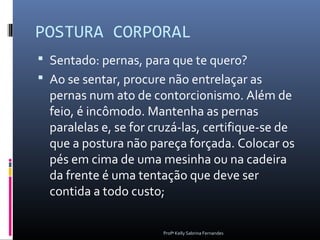 POSTURA CORPORAL
 Sentado: pernas, para que te quero?
 Ao se sentar, procure não entrelaçar as
  pernas num ato de contorcionismo. Além de
  feio, é incômodo. Mantenha as pernas
  paralelas e, se for cruzá-las, certifique-se de
  que a postura não pareça forçada. Colocar os
  pés em cima de uma mesinha ou na cadeira
  da frente é uma tentação que deve ser
  contida a todo custo;

                       Profª Kelly Sabrina Fernandes
 