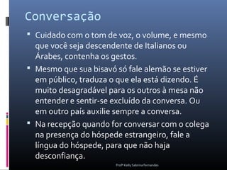Conversação
 Cuidado com o tom de voz, o volume, e mesmo
  que você seja descendente de Italianos ou
  Árabes, contenha os gestos.
 Mesmo que sua bisavó só fale alemão se estiver
  em público, traduza o que ela está dizendo. É
  muito desagradável para os outros à mesa não
  entender e sentir-se excluído da conversa. Ou
  em outro país auxilie sempre a conversa.
 Na recepção quando for conversar com o colega
  na presença do hóspede estrangeiro, fale a
  língua do hóspede, para que não haja
  desconfiança.
                       Profª Kelly Sabrina Fernandes
 