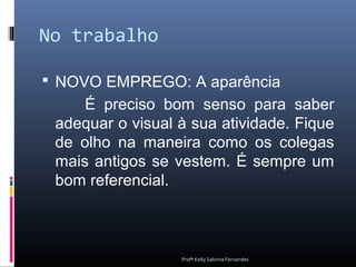 No trabalho

 NOVO EMPREGO: A aparência
     É preciso bom senso para saber
 adequar o visual à sua atividade. Fique
 de olho na maneira como os colegas
 mais antigos se vestem. É sempre um
 bom referencial.



                  Profª Kelly Sabrina Fernandes
 