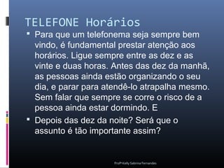 TELEFONE Horários
 Para que um telefonema seja sempre bem
  vindo, é fundamental prestar atenção aos
  horários. Ligue sempre entre as dez e as
  vinte e duas horas. Antes das dez da manhã,
  as pessoas ainda estão organizando o seu
  dia, e parar para atendê-lo atrapalha mesmo.
  Sem falar que sempre se corre o risco de a
  pessoa ainda estar dormindo. E
 Depois das dez da noite? Será que o
  assunto é tão importante assim?


                      Profª Kelly Sabrina Fernandes
 
